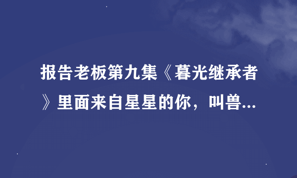 报告老板第九集《暮光继承者》里面来自星星的你，叫兽和女主刚见面的时候背景音乐是什么？