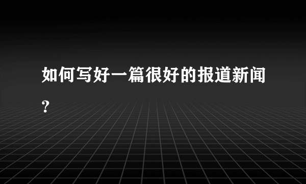 如何写好一篇很好的报道新闻？