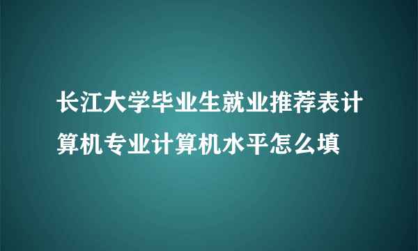 长江大学毕业生就业推荐表计算机专业计算机水平怎么填