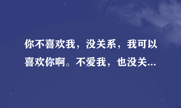 你不喜欢我，没关系，我可以喜欢你啊。不爱我，也没关系，我就一直在原地，你一回头就可以看见我咯～～