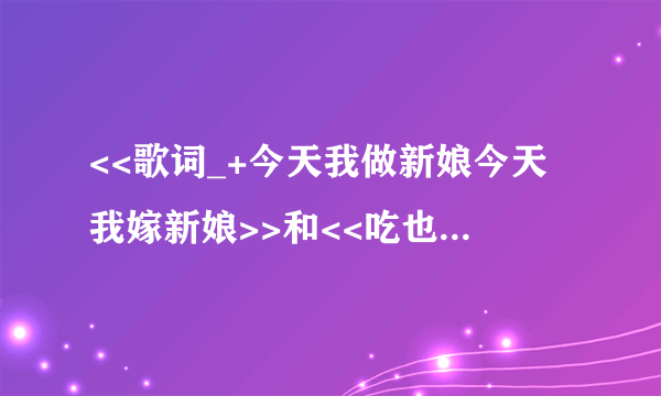 <<歌词_+今天我做新娘今天我嫁新娘>>和<<吃也不愁吃.穿也不愁穿.娶了个媳妇就过大