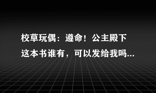 校草玩偶：遵命！公主殿下 这本书谁有，可以发给我吗？谢谢~