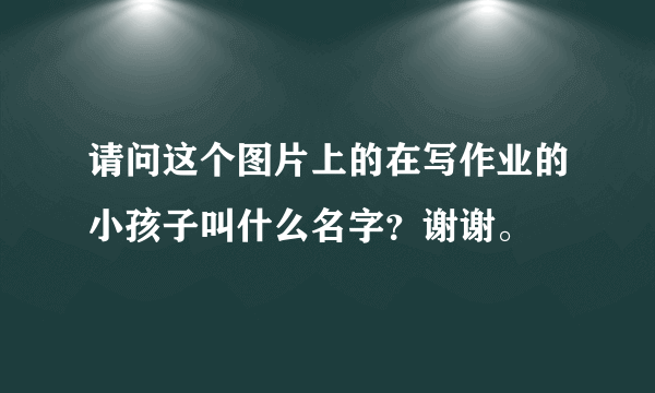 请问这个图片上的在写作业的小孩子叫什么名字？谢谢。