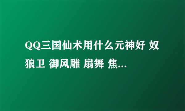 QQ三国仙术用什么元神好 奴狼卫 御风雕 扇舞 焦触这几个中选一个！！！