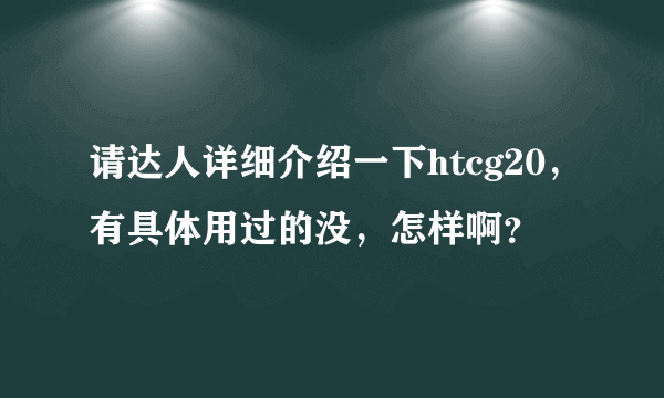 请达人详细介绍一下htcg20，有具体用过的没，怎样啊？