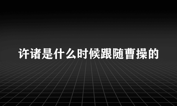 许诸是什么时候跟随曹操的