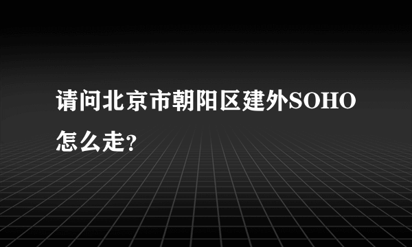 请问北京市朝阳区建外SOHO怎么走？