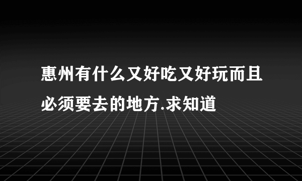 惠州有什么又好吃又好玩而且必须要去的地方.求知道