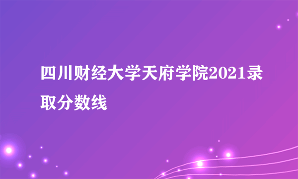 四川财经大学天府学院2021录取分数线