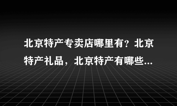 北京特产专卖店哪里有？北京特产礼品，北京特产有哪些 在哪买？