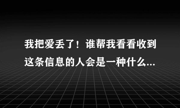 我把爱丢了！谁帮我看看收到这条信息的人会是一种什么心情和感觉？？？