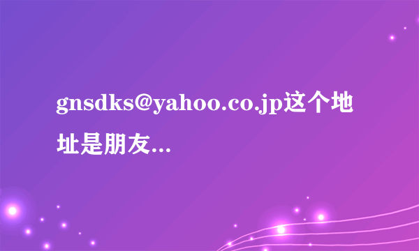 gnsdks@yahoo.co.jp这个地址是朋友给我的请各位帮帮忙，谢谢~这是我们唯一的联系方式