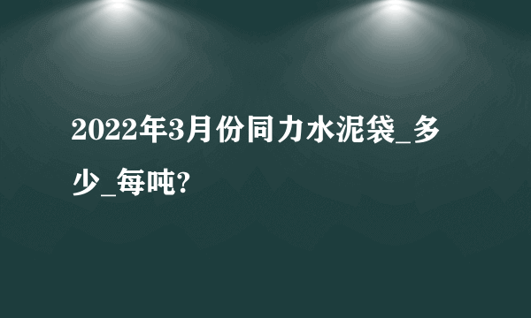 2022年3月份同力水泥袋_多少_每吨?