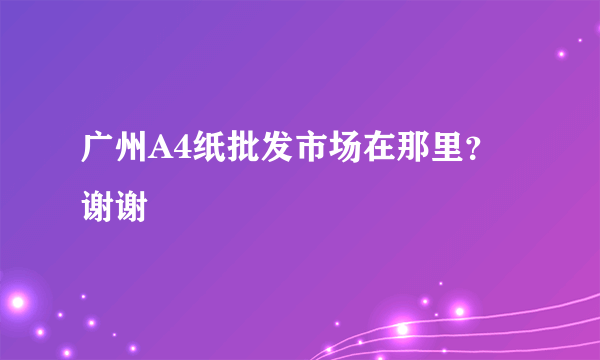 广州A4纸批发市场在那里？谢谢