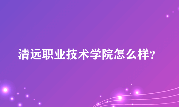 清远职业技术学院怎么样？