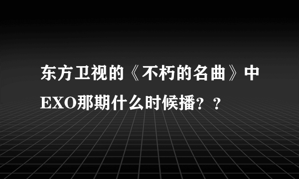 东方卫视的《不朽的名曲》中EXO那期什么时候播？？