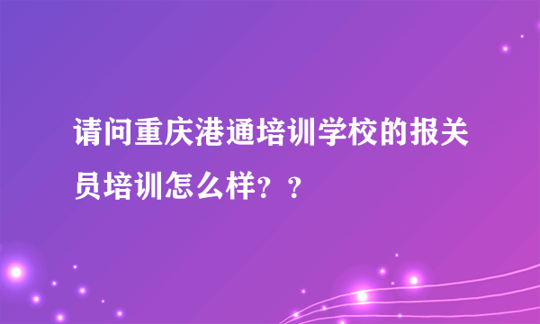 请问重庆港通培训学校的报关员培训怎么样？？