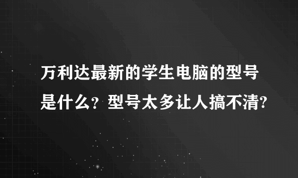 万利达最新的学生电脑的型号是什么？型号太多让人搞不清?