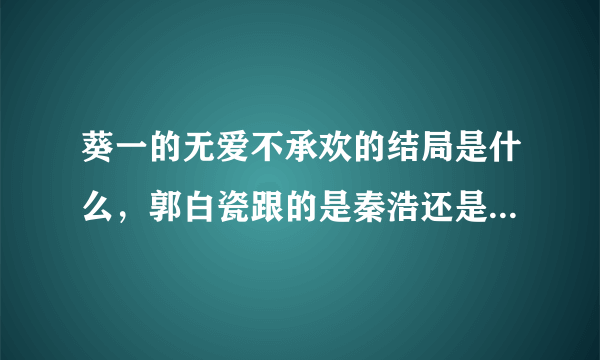 葵一的无爱不承欢的结局是什么，郭白瓷跟的是秦浩还是江臣晓，很矛盾的，看不懂结局