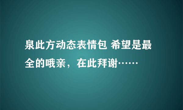 泉此方动态表情包 希望是最全的哦亲，在此拜谢……