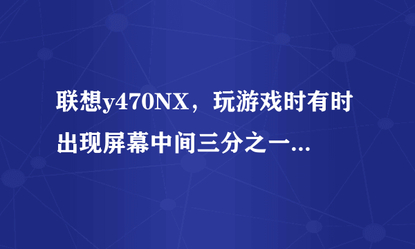 联想y470NX，玩游戏时有时出现屏幕中间三分之一黑条，怎么回事！暑假刚买的！