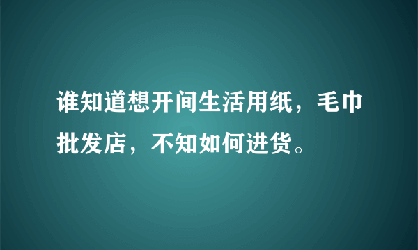 谁知道想开间生活用纸，毛巾批发店，不知如何进货。