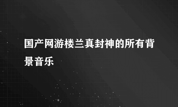 国产网游楼兰真封神的所有背景音乐