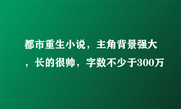 都市重生小说，主角背景强大，长的很帅，字数不少于300万