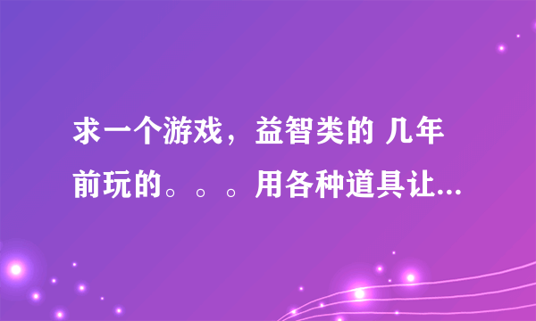 求一个游戏，益智类的 几年前玩的。。。用各种道具让一个小东西走到迷宫的终点。。。