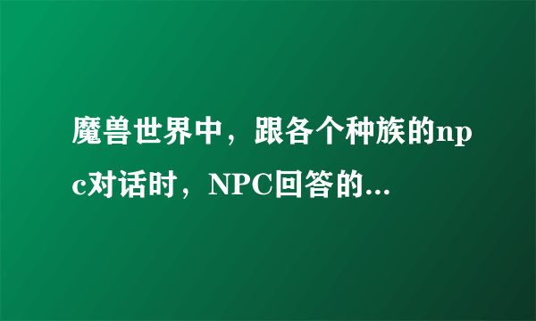 魔兽世界中，跟各个种族的npc对话时，NPC回答的内容谁知道？英文和中文都有的最好，全的追加分。谢谢！