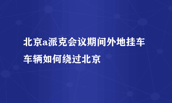 北京a派克会议期间外地挂车车辆如何绕过北京