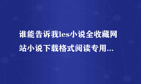 谁能告诉我les小说全收藏网站小说下载格式阅读专用贴在哪裏点击哦