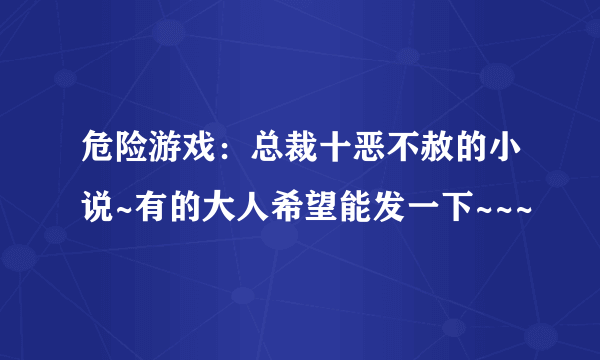 危险游戏：总裁十恶不赦的小说~有的大人希望能发一下~~~