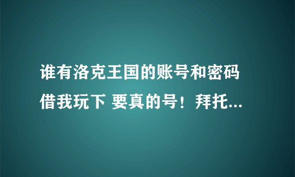 谁有洛克王国的账号和密码 借我玩下 要真的号！拜托各位大神