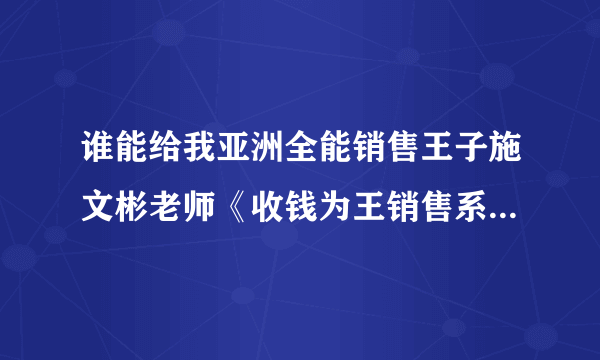 谁能给我亚洲全能销售王子施文彬老师《收钱为王销售系统》的详细课程简介！