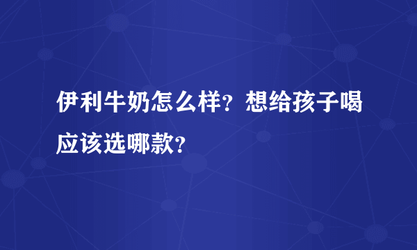 伊利牛奶怎么样？想给孩子喝应该选哪款？