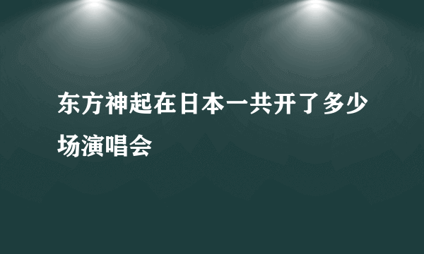 东方神起在日本一共开了多少场演唱会