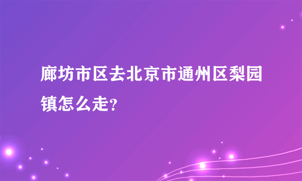 廊坊市区去北京市通州区梨园镇怎么走？