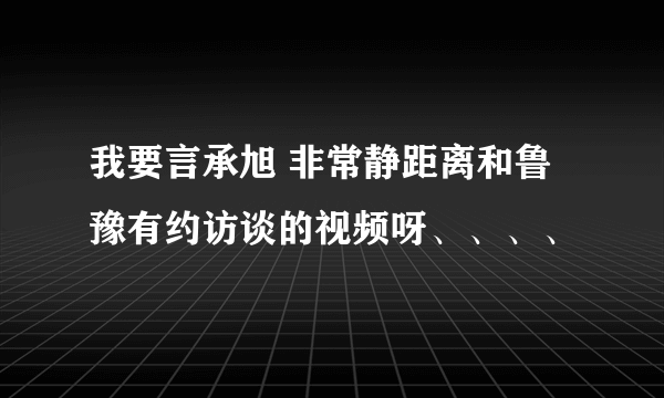 我要言承旭 非常静距离和鲁豫有约访谈的视频呀、、、、