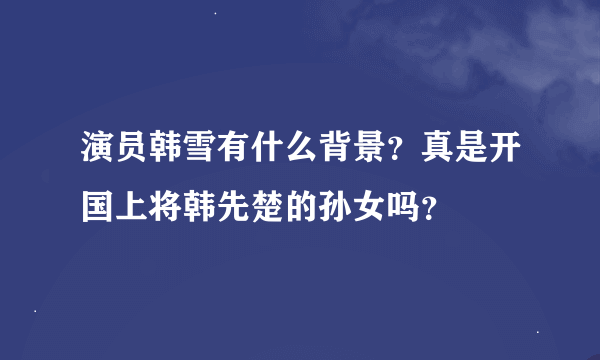 演员韩雪有什么背景？真是开国上将韩先楚的孙女吗？