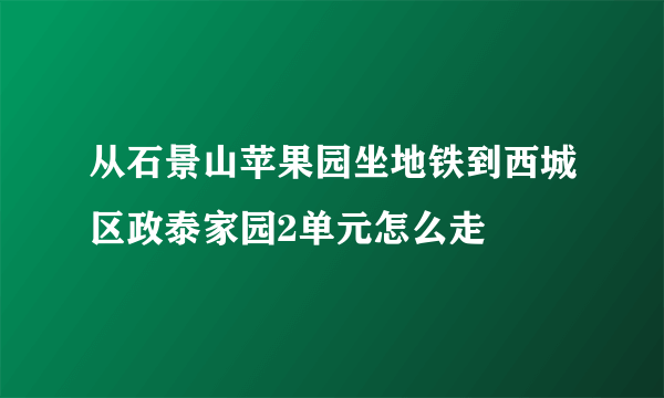 从石景山苹果园坐地铁到西城区政泰家园2单元怎么走