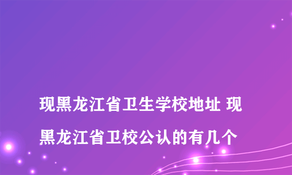 
现黑龙江省卫生学校地址 现黑龙江省卫校公认的有几个

