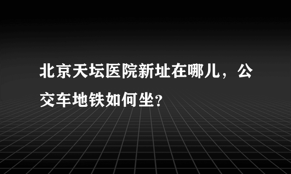 北京天坛医院新址在哪儿，公交车地铁如何坐？