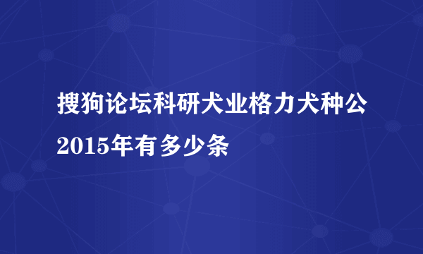 搜狗论坛科研犬业格力犬种公2015年有多少条