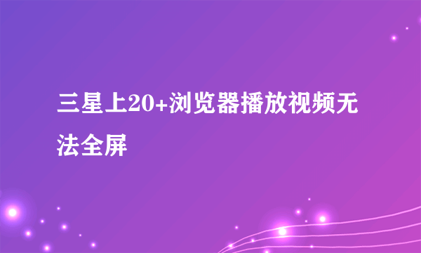 三星上20+浏览器播放视频无法全屏