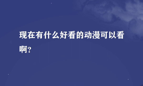 现在有什么好看的动漫可以看啊？