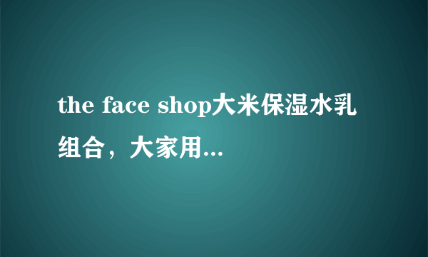 the face shop大米保湿水乳组合，大家用着怎么样啊？