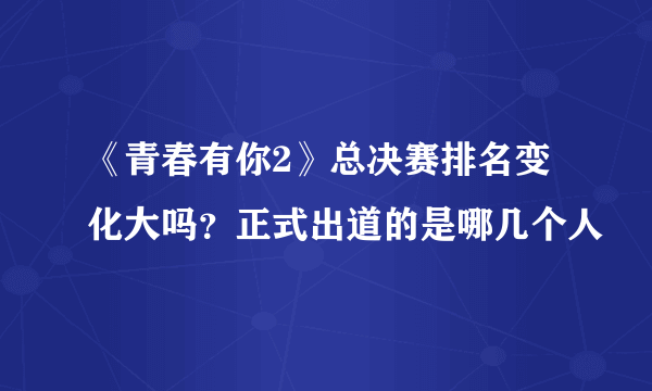 《青春有你2》总决赛排名变化大吗？正式出道的是哪几个人