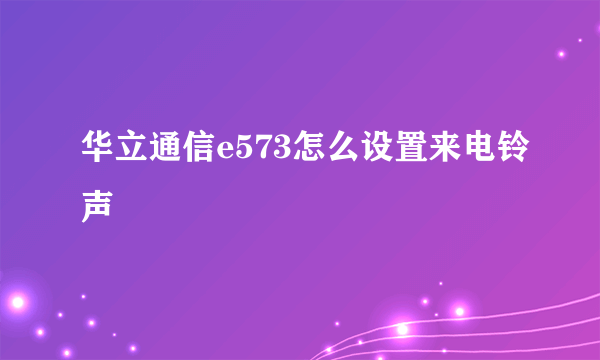 华立通信e573怎么设置来电铃声