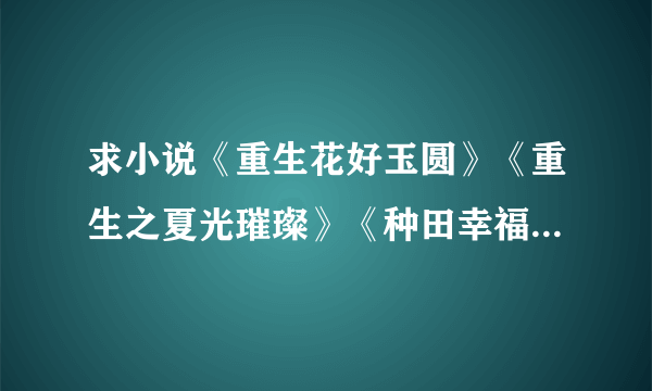 求小说《重生花好玉圆》《重生之夏光璀璨》《种田幸福生活》《随身空间之重生红色年代》，完结的。